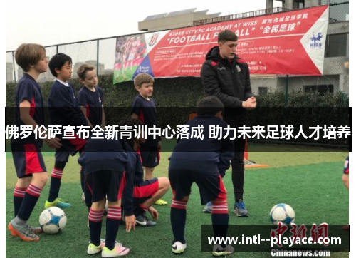 佛罗伦萨宣布全新青训中心落成 助力未来足球人才培养 佛罗伦萨宣布全新青训中心落成 助力未来足球人才培养