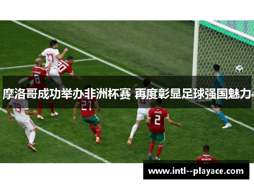 摩洛哥成功举办非洲杯赛 再度彰显足球强国魅力