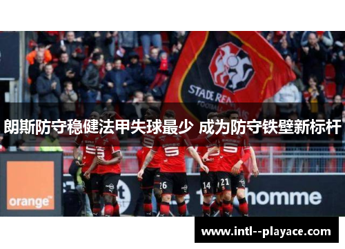 朗斯防守稳健法甲失球最少 成为防守铁壁新标杆 朗斯防守稳健法甲失球最少 成为防守铁壁新标杆