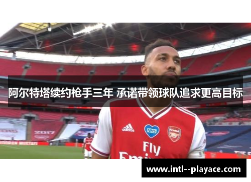 阿尔特塔续约枪手三年 承诺带领球队追求更高目标