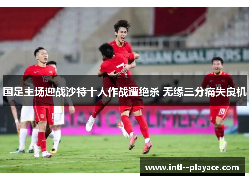 国足主场迎战沙特十人作战遭绝杀 无缘三分痛失良机 国足主场迎战沙特十人作战遭绝杀 无缘三分痛失良机