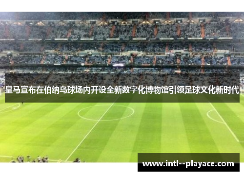 皇马宣布在伯纳乌球场内开设全新数字化博物馆引领足球文化新时代