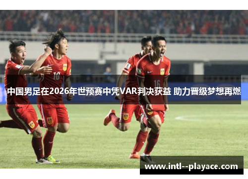 中国男足在2026年世预赛中凭VAR判决获益 助力晋级梦想再燃